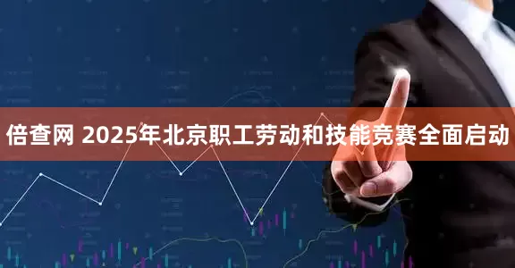 倍查网 2025年北京职工劳动和技能竞赛全面启动