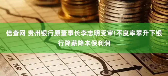 倍查网 贵州银行原董事长李志明受审!不良率攀升下银行降薪降本保利润