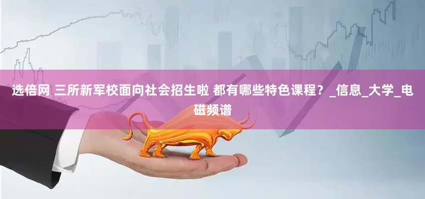 选倍网 三所新军校面向社会招生啦 都有哪些特色课程？_信息_大学_电磁频谱