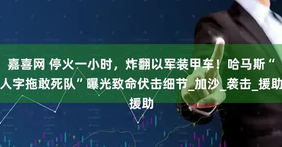 嘉喜网 停火一小时，炸翻以军装甲车！哈马斯“人字拖敢死队”曝光致命伏击细节_加沙_袭击_援助
