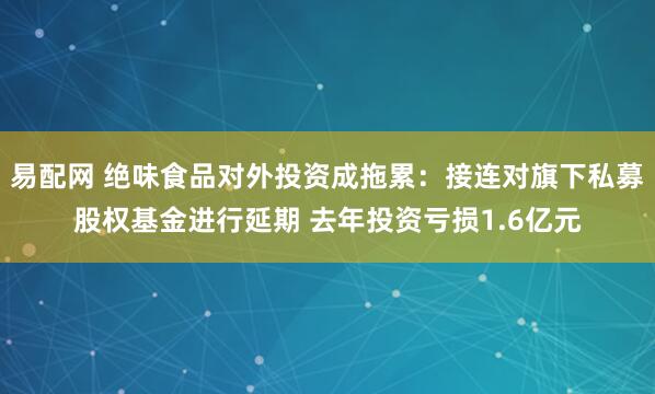 易配网 绝味食品对外投资成拖累：接连对旗下私募股权基金进行延期 去年投资亏损1.6亿元