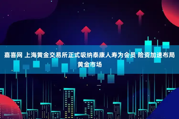 嘉喜网 上海黄金交易所正式吸纳泰康人寿为会员 险资加速布局黄金市场
