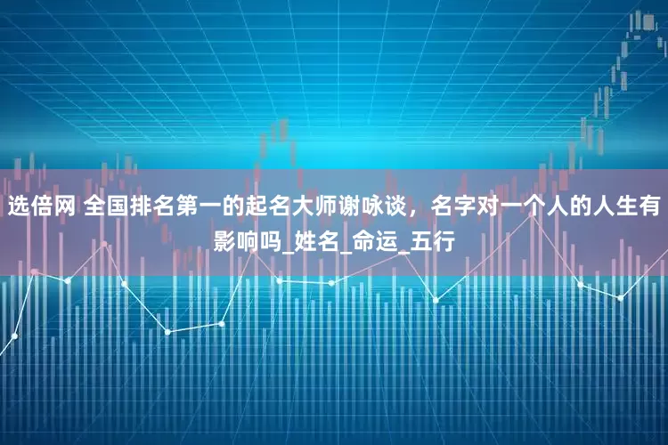 选倍网 全国排名第一的起名大师谢咏谈，名字对一个人的人生有影响吗_姓名_命运_五行