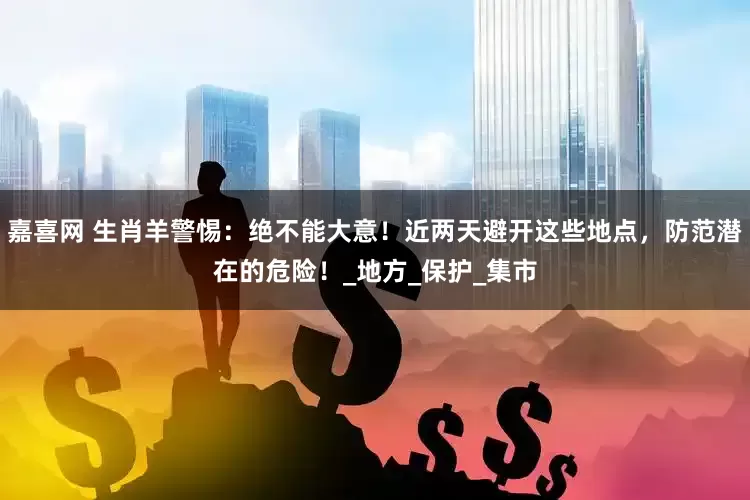 嘉喜网 生肖羊警惕：绝不能大意！近两天避开这些地点，防范潜在的危险！_地方_保护_集市