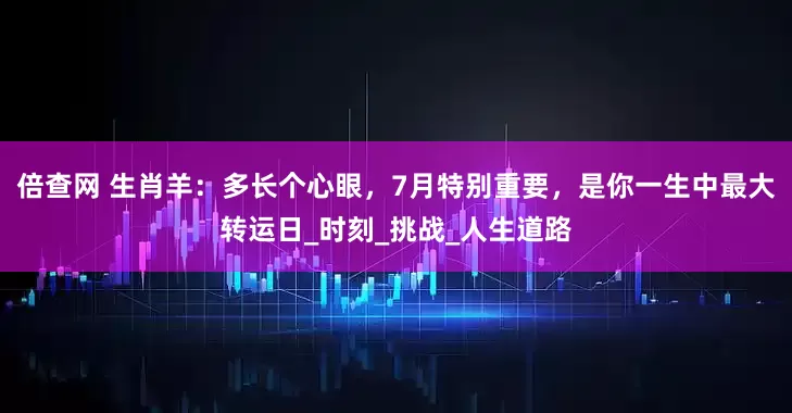 倍查网 生肖羊：多长个心眼，7月特别重要，是你一生中最大转运日_时刻_挑战_人生道路