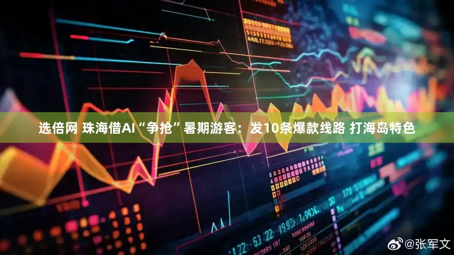 选倍网 珠海借AI“争抢”暑期游客：发10条爆款线路 打海岛特色