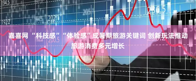 嘉喜网 “科技感”“体验感”成暑期旅游关键词 创新玩法推动旅游消费多元增长