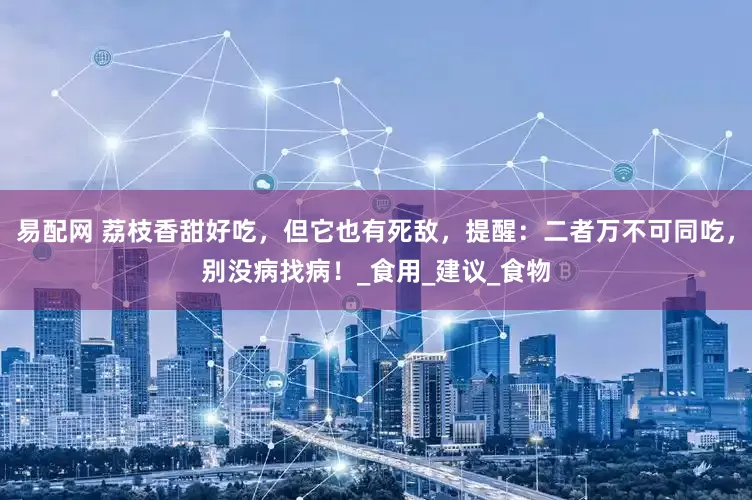 易配网 荔枝香甜好吃，但它也有死敌，提醒：二者万不可同吃，别没病找病！_食用_建议_食物