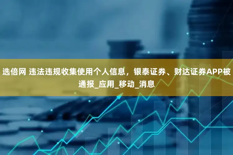 选倍网 违法违规收集使用个人信息，银泰证券、财达证券APP被通报_应用_移动_消息