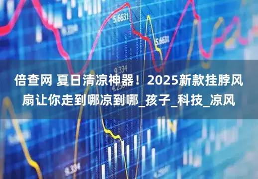 倍查网 夏日清凉神器！2025新款挂脖风扇让你走到哪凉到哪_孩子_科技_凉风
