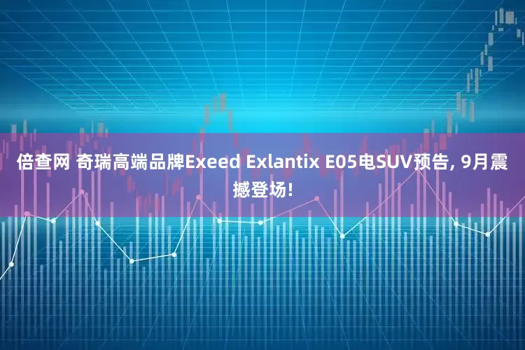 倍查网 奇瑞高端品牌Exeed Exlantix E05电SUV预告, 9月震撼登场!