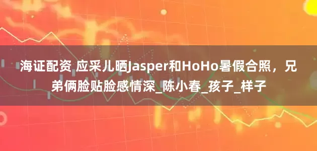 海证配资 应采儿晒Jasper和HoHo暑假合照，兄弟俩脸贴脸感情深_陈小春_孩子_样子