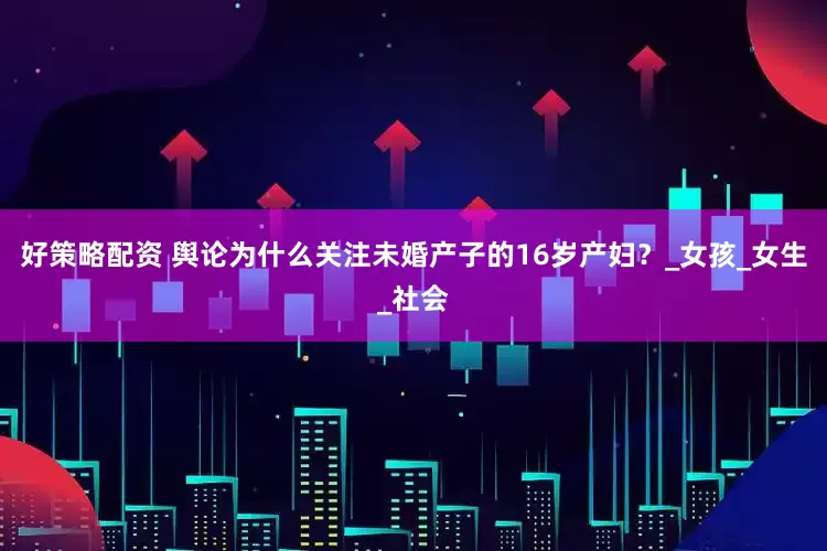 好策略配资 舆论为什么关注未婚产子的16岁产妇？_女孩_女生_社会