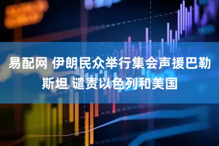 易配网 伊朗民众举行集会声援巴勒斯坦 谴责以色列和美国