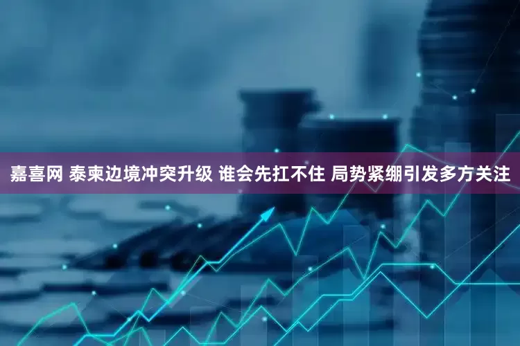 嘉喜网 泰柬边境冲突升级 谁会先扛不住 局势紧绷引发多方关注