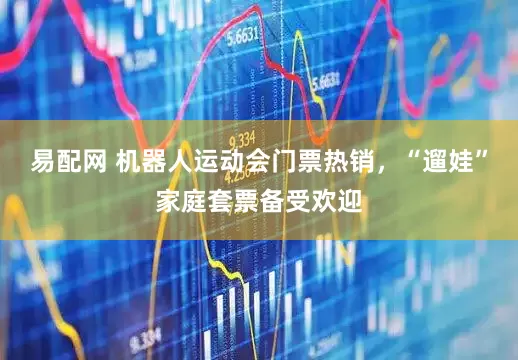 易配网 机器人运动会门票热销，“遛娃”家庭套票备受欢迎