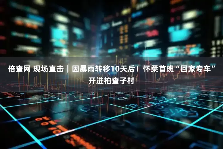 倍查网 现场直击｜因暴雨转移10天后！怀柔首班“回家专车”开进柏查子村