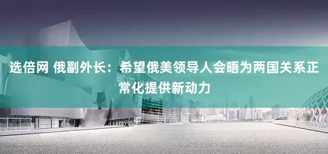 选倍网 俄副外长：希望俄美领导人会晤为两国关系正常化提供新动力