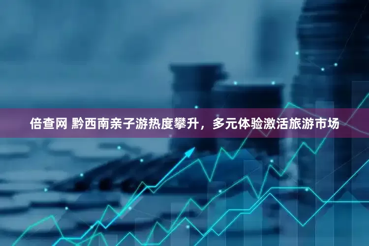 倍查网 黔西南亲子游热度攀升，多元体验激活旅游市场