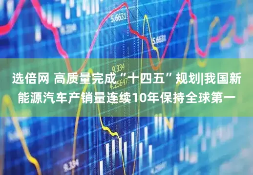 选倍网 高质量完成“十四五”规划|我国新能源汽车产销量连续10年保持全球第一