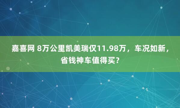 嘉喜网 8万公里凯美瑞仅11.98万，车况如新，省钱神车值得买？