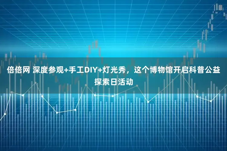 倍倍网 深度参观+手工DIY+灯光秀，这个博物馆开启科普公益探索日活动