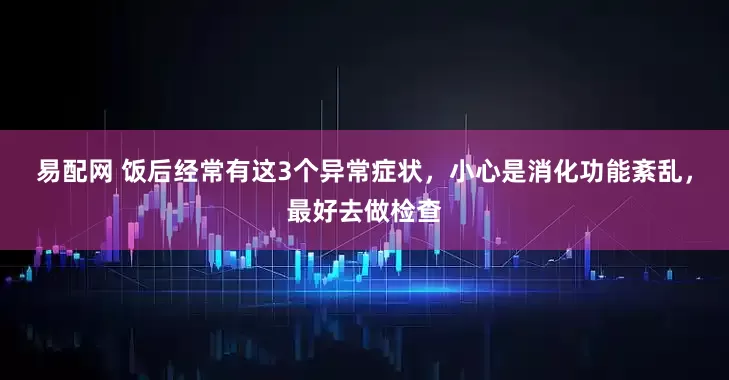 易配网 饭后经常有这3个异常症状，小心是消化功能紊乱，最好去做检查