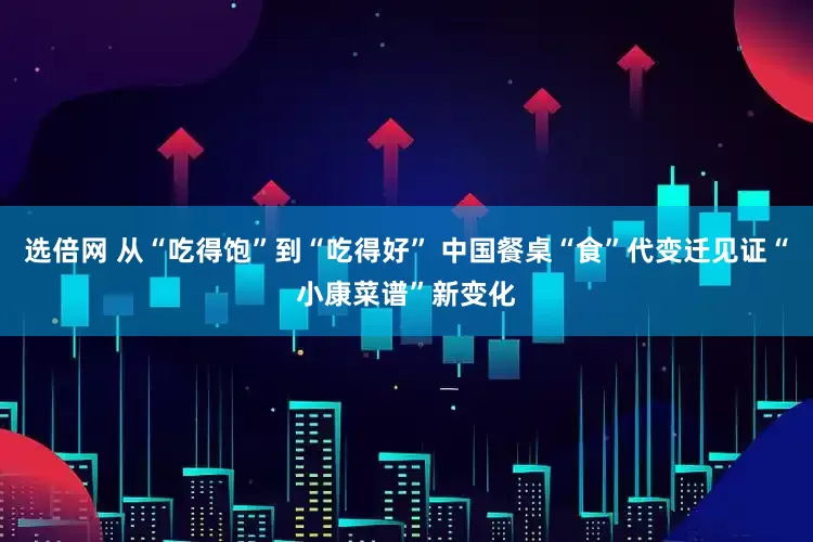 选倍网 从“吃得饱”到“吃得好” 中国餐桌“食”代变迁见证“小康菜谱”新变化