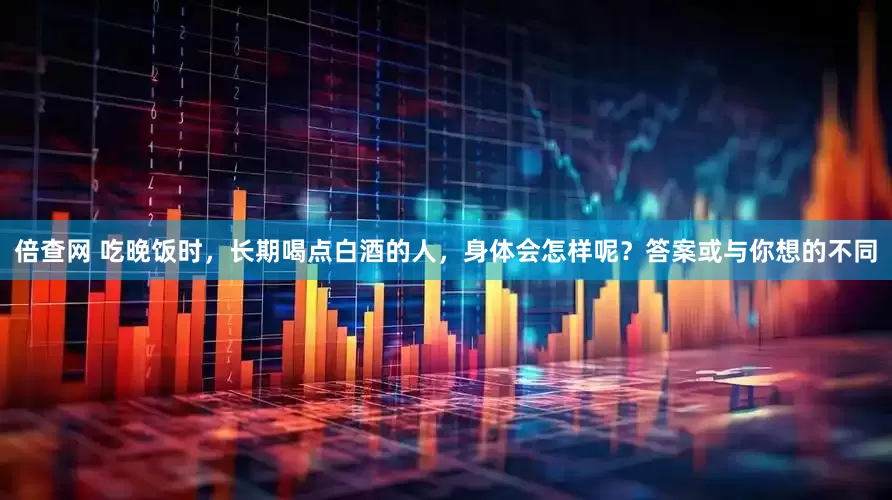 倍查网 吃晚饭时，长期喝点白酒的人，身体会怎样呢？答案或与你想的不同