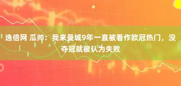 选倍网 瓜帅：我来曼城9年一直被看作欧冠热门，没夺冠就被认为失败