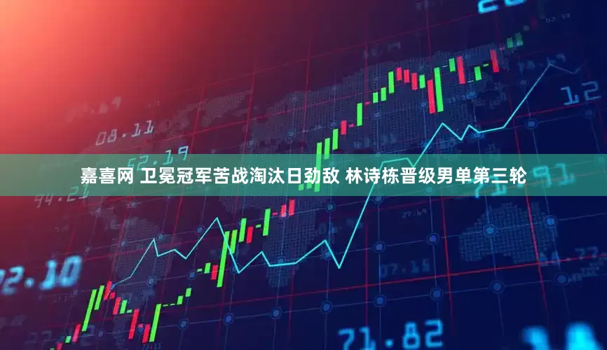 嘉喜网 卫冕冠军苦战淘汰日劲敌 林诗栋晋级男单第三轮