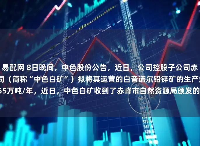 易配网 8日晚间，中色股份公告，近日，公司控股子公司赤峰中色白音诺尔矿业有限公司（简称“中色白矿”）拟将其运营的白音诺尔铅锌矿的生产规模由99万吨/年扩产至165万吨/年，近日，中色白矿收到了赤峰市自然资源局颁发的《采矿许可证》，有效期限自2025年6月19日至2036年3月29日。