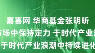 嘉喜网 华商基金张明昕:于变化市场中保持定力 于时代产业浪潮中持续进化