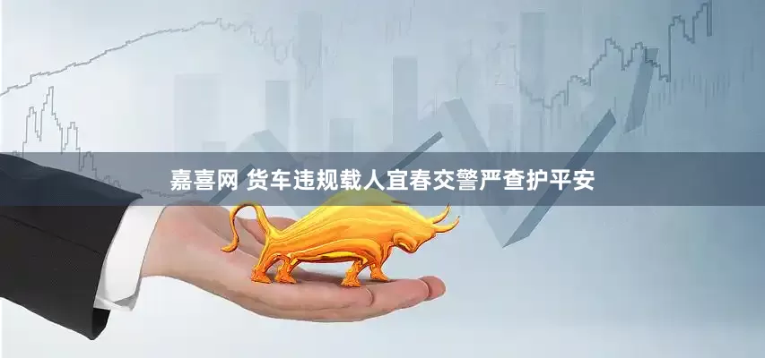 嘉喜网 货车违规载人宜春交警严查护平安