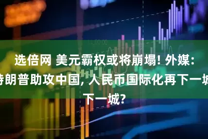 选倍网 美元霸权或将崩塌! 外媒: 特朗普助攻中国, 人民币国际化再下一城?