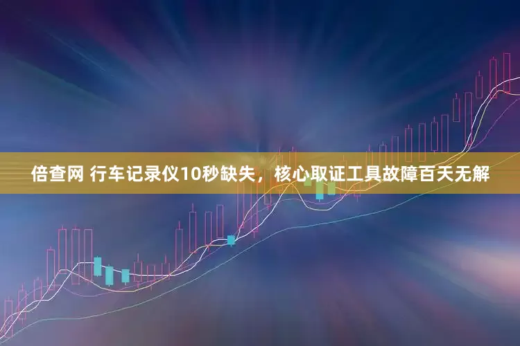 倍查网 行车记录仪10秒缺失，核心取证工具故障百天无解