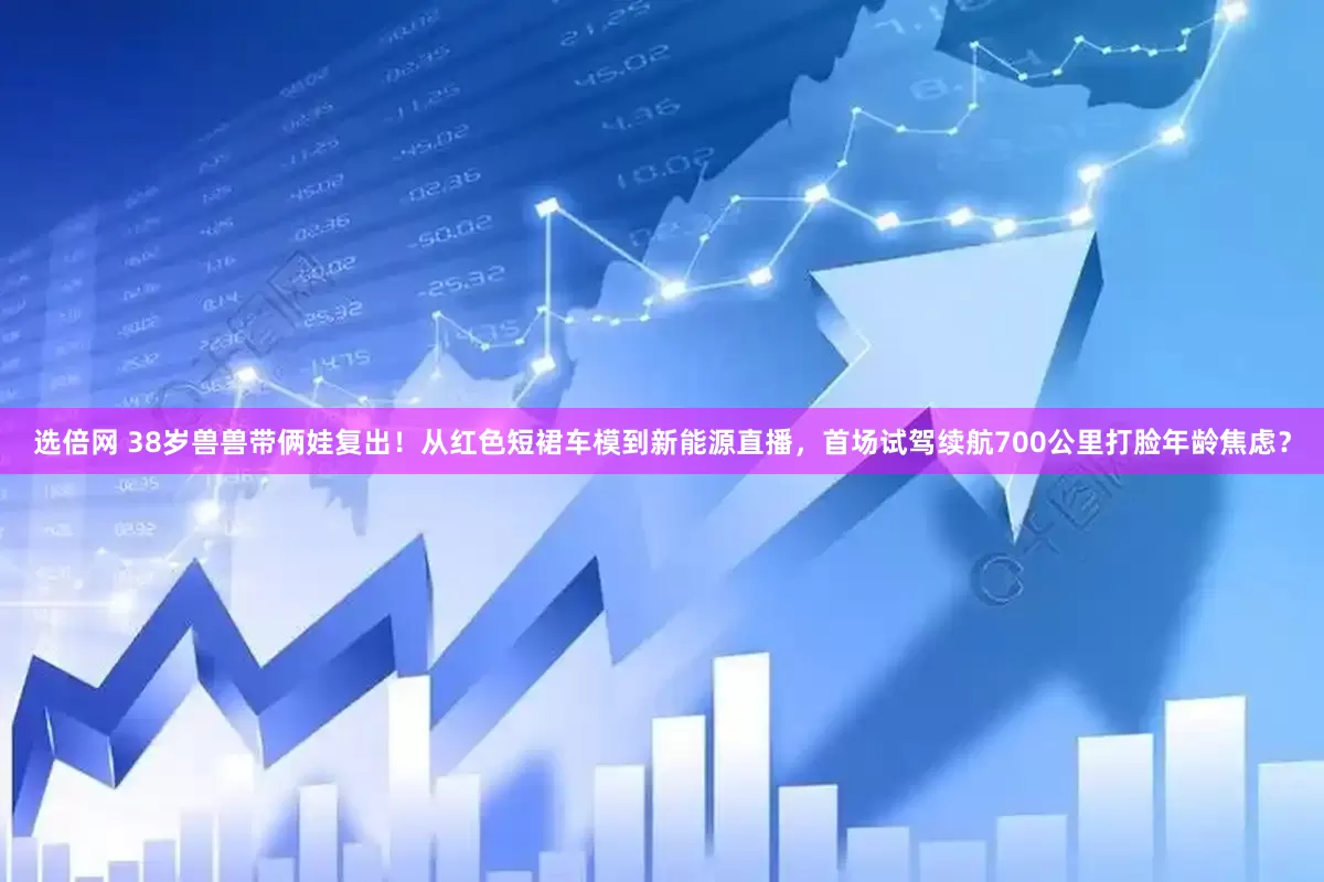 选倍网 38岁兽兽带俩娃复出！从红色短裙车模到新能源直播，首场试驾续航700公里打脸年龄焦虑？
