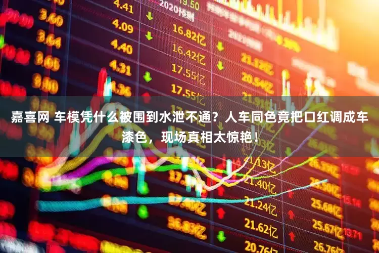 嘉喜网 车模凭什么被围到水泄不通？人车同色竟把口红调成车漆色，现场真相太惊艳！